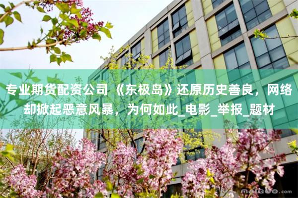 專業期貨配資公司 《東極島》還原歷史善良，網絡卻掀起惡意風暴，為何如此_電影_舉報_題材